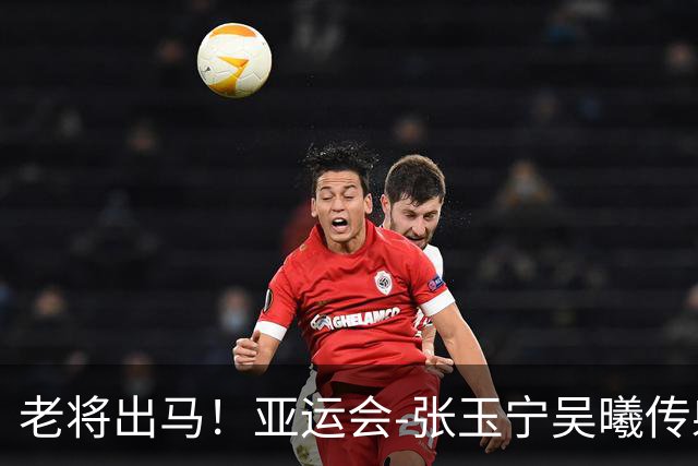 老将出马！亚运会-张玉宁吴曦传射 U23国足2-1逆转朝鲜开门红